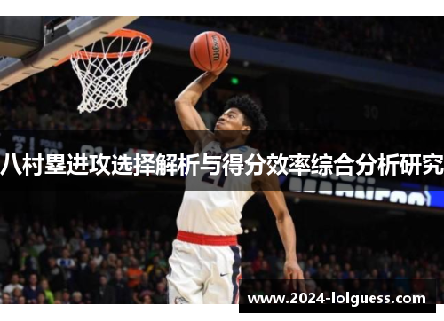 八村塁进攻选择解析与得分效率综合分析研究 八村塁进攻选择解析与得分效率综合分析研究