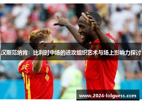 汉斯范纳肯:比利时中场的进攻组织艺术与场上影响力探讨 汉斯范纳肯:比利时中场的进攻组织艺术与场上影响力探讨