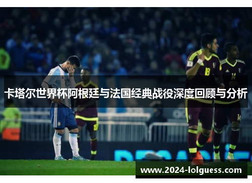 卡塔尔世界杯阿根廷与法国经典战役深度回顾与分析 卡塔尔世界杯阿根廷与法国经典战役深度回顾与分析