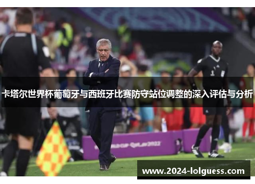 卡塔尔世界杯葡萄牙与西班牙比赛防守站位调整的深入评估与分析 卡塔尔世界杯葡萄牙与西班牙比赛防守站位调整的深入评估与分析