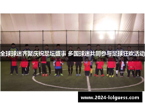 全球球迷齐聚庆祝足坛盛事 多国球迷共同参与足球狂欢活动