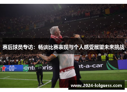 赛后球员专访:畅谈比赛表现与个人感受展望未来挑战 赛后球员专访:畅谈比赛表现与个人感受展望未来挑战