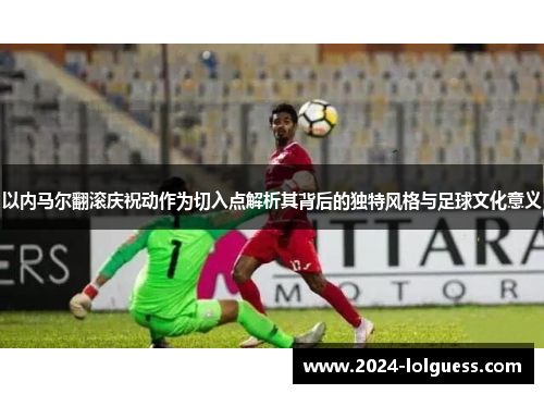 以内马尔翻滚庆祝动作为切入点解析其背后的独特风格与足球文化意义 以内马尔翻滚庆祝动作为切入点解析其背后的独特风格与足球文化意义