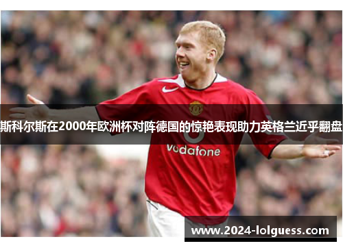 斯科尔斯在2000年欧洲杯对阵德国的惊艳表现助力英格兰近乎翻盘