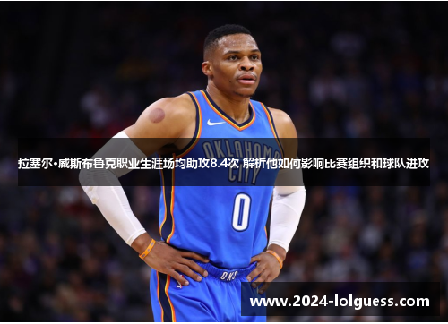 拉塞尔·威斯布鲁克职业生涯场均助攻8.4次 解析他如何影响比赛组织和球队进攻 拉塞尔·威斯布鲁克职业生涯场均助攻8.4次 解析他如何影响比赛组织和球队进攻