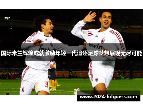 国际米兰辉煌成就激励年轻一代追逐足球梦想展现无尽可能 国际米兰辉煌成就激励年轻一代追逐足球梦想展现无尽可能