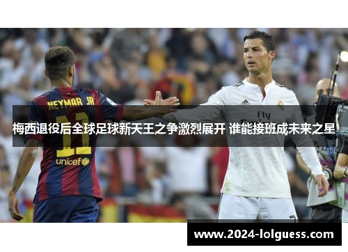 梅西退役后全球足球新天王之争激烈展开 谁能接班成未来之星