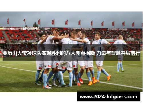 亚历山大带领球队实现胜利的八大亮点揭晓 力量与智慧并肩前行