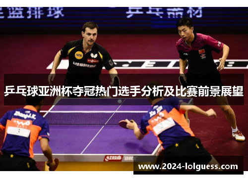 乒乓球亚洲杯夺冠热门选手分析及比赛前景展望