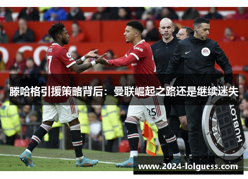 滕哈格引援策略背后：曼联崛起之路还是继续迷失