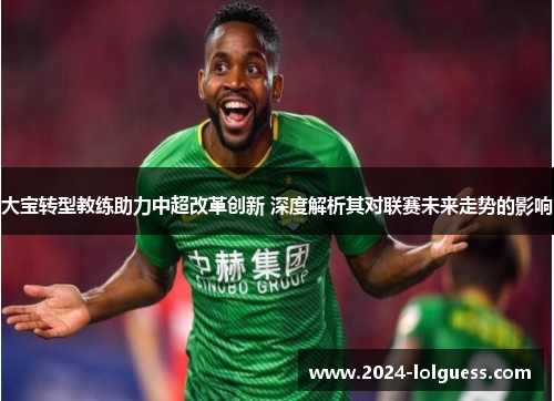 大宝转型教练助力中超改革创新 深度解析其对联赛未来走势的影响 大宝转型教练助力中超改革创新 深度解析其对联赛未来走势的影响
