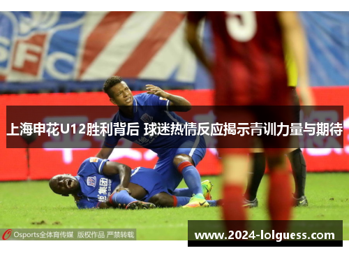 上海申花U12胜利背后 球迷热情反应揭示青训力量与期待 上海申花U12胜利背后 球迷热情反应揭示青训力量与期待