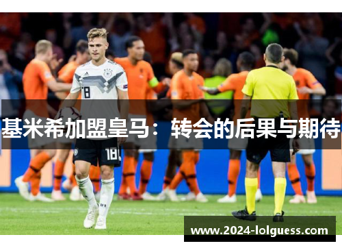 基米希加盟皇马:转会的后果与期待 基米希加盟皇马:转会的后果与期待