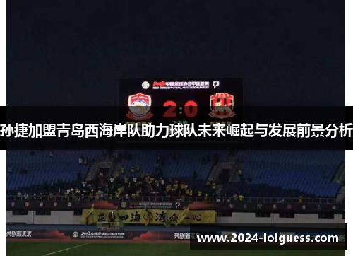 孙捷加盟青岛西海岸队助力球队未来崛起与发展前景分析 孙捷加盟青岛西海岸队助力球队未来崛起与发展前景分析