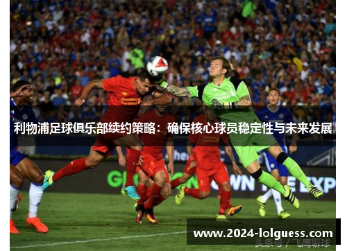 利物浦足球俱乐部续约策略:确保核心球员稳定性与未来发展 利物浦足球俱乐部续约策略:确保核心球员稳定性与未来发展