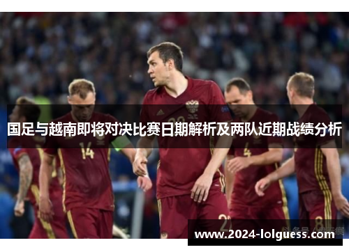 国足与越南即将对决比赛日期解析及两队近期战绩分析