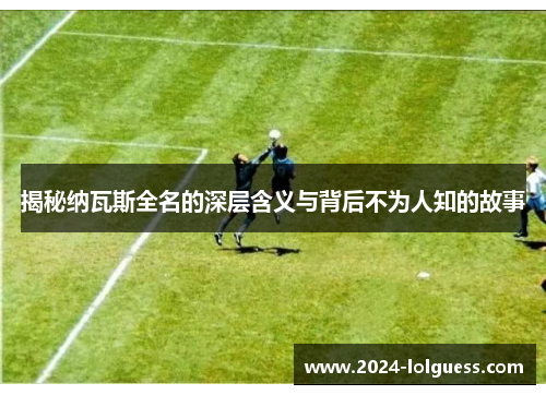 揭秘纳瓦斯全名的深层含义与背后不为人知的故事 揭秘纳瓦斯全名的深层含义与背后不为人知的故事