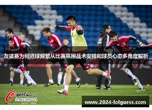 友谊赛为何进球频繁从比赛氛围战术安排和球员心态多角度解析 友谊赛为何进球频繁从比赛氛围战术安排和球员心态多角度解析