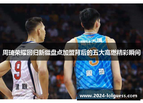 周琦荣耀回归新疆盘点加盟背后的五大高燃精彩瞬间 周琦荣耀回归新疆盘点加盟背后的五大高燃精彩瞬间