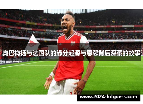 奥巴梅扬与法国队的缘分起源与恩怨背后深藏的故事