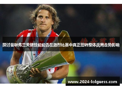 探讨曼联弗兰关键技能能否在激烈比赛中真正扭转整体战局走势影响 探讨曼联弗兰关键技能能否在激烈比赛中真正扭转整体战局走势影响